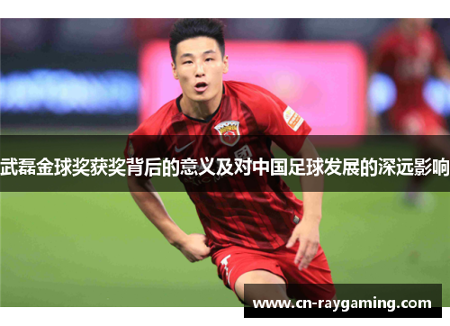 武磊金球奖获奖背后的意义及对中国足球发展的深远影响