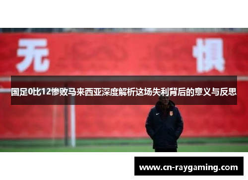 国足0比12惨败马来西亚深度解析这场失利背后的意义与反思