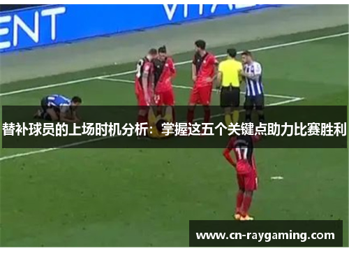 替补球员的上场时机分析：掌握这五个关键点助力比赛胜利